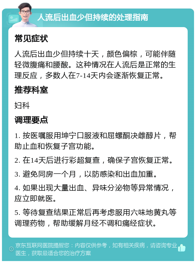 人流后出血少但持续的处理指南 常见症状 人流后出血少但持续十天，颜色偏棕，可能伴随轻微腹痛和腰酸。这种情况在人流后是正常的生理反应，多数人在7-14天内会逐渐恢复正常。 推荐科室 妇科 调理要点 1. 按医嘱服用坤宁口服液和屈螺酮决雌醇片，帮助止血和恢复子宫功能。 2. 在14天后进行彩超复查，确保子宫恢复正常。 3. 避免同房一个月，以防感染和出血加重。 4. 如果出现大量出血、异味分泌物等异常情况，应立即就医。 5. 等待复查结果正常后再考虑服用六味地黄丸等调理药物，帮助缓解月经不调和痛经症状。