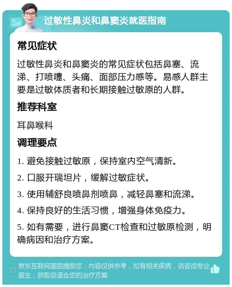 过敏性鼻炎和鼻窦炎就医指南 常见症状 过敏性鼻炎和鼻窦炎的常见症状包括鼻塞、流涕、打喷嚏、头痛、面部压力感等。易感人群主要是过敏体质者和长期接触过敏原的人群。 推荐科室 耳鼻喉科 调理要点 1. 避免接触过敏原，保持室内空气清新。 2. 口服开瑞坦片，缓解过敏症状。 3. 使用辅舒良喷鼻剂喷鼻，减轻鼻塞和流涕。 4. 保持良好的生活习惯，增强身体免疫力。 5. 如有需要，进行鼻窦CT检查和过敏原检测，明确病因和治疗方案。