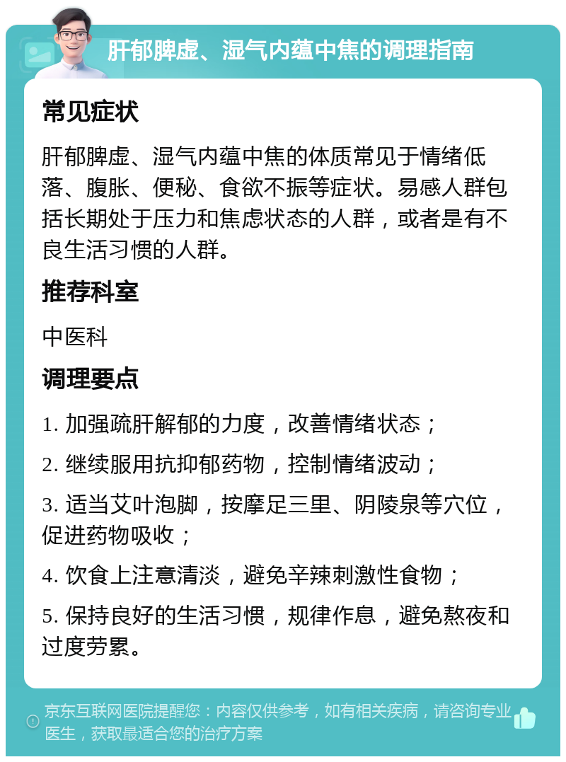 肝郁脾虚、湿气内蕴中焦的调理指南 常见症状 肝郁脾虚、湿气内蕴中焦的体质常见于情绪低落、腹胀、便秘、食欲不振等症状。易感人群包括长期处于压力和焦虑状态的人群，或者是有不良生活习惯的人群。 推荐科室 中医科 调理要点 1. 加强疏肝解郁的力度，改善情绪状态； 2. 继续服用抗抑郁药物，控制情绪波动； 3. 适当艾叶泡脚，按摩足三里、阴陵泉等穴位，促进药物吸收； 4. 饮食上注意清淡，避免辛辣刺激性食物； 5. 保持良好的生活习惯，规律作息，避免熬夜和过度劳累。