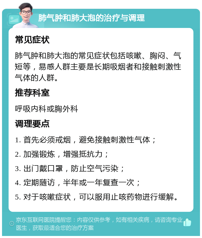 肺气肿和肺大泡的治疗与调理 常见症状 肺气肿和肺大泡的常见症状包括咳嗽、胸闷、气短等，易感人群主要是长期吸烟者和接触刺激性气体的人群。 推荐科室 呼吸内科或胸外科 调理要点 1. 首先必须戒烟，避免接触刺激性气体； 2. 加强锻炼，增强抵抗力； 3. 出门戴口罩，防止空气污染； 4. 定期随访，半年或一年复查一次； 5. 对于咳嗽症状，可以服用止咳药物进行缓解。