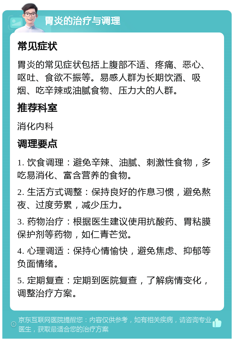 胃炎的治疗与调理 常见症状 胃炎的常见症状包括上腹部不适、疼痛、恶心、呕吐、食欲不振等。易感人群为长期饮酒、吸烟、吃辛辣或油腻食物、压力大的人群。 推荐科室 消化内科 调理要点 1. 饮食调理：避免辛辣、油腻、刺激性食物，多吃易消化、富含营养的食物。 2. 生活方式调整：保持良好的作息习惯，避免熬夜、过度劳累，减少压力。 3. 药物治疗：根据医生建议使用抗酸药、胃粘膜保护剂等药物，如仁青芒觉。 4. 心理调适：保持心情愉快，避免焦虑、抑郁等负面情绪。 5. 定期复查：定期到医院复查，了解病情变化，调整治疗方案。