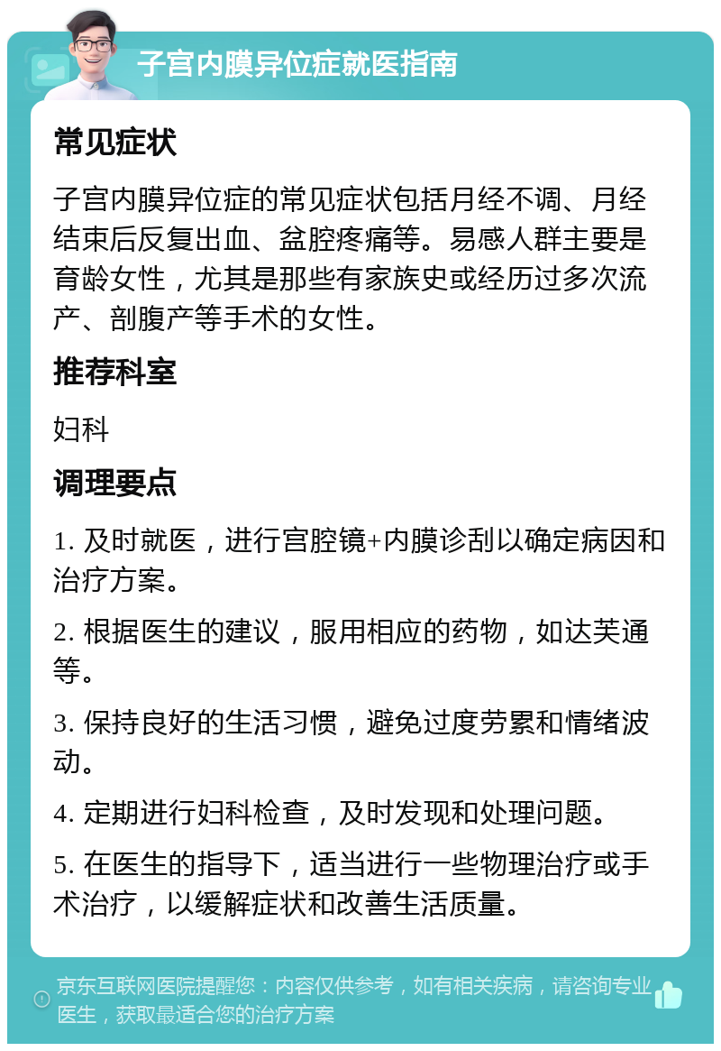 子宫内膜异位症就医指南 常见症状 子宫内膜异位症的常见症状包括月经不调、月经结束后反复出血、盆腔疼痛等。易感人群主要是育龄女性，尤其是那些有家族史或经历过多次流产、剖腹产等手术的女性。 推荐科室 妇科 调理要点 1. 及时就医，进行宫腔镜+内膜诊刮以确定病因和治疗方案。 2. 根据医生的建议，服用相应的药物，如达芙通等。 3. 保持良好的生活习惯，避免过度劳累和情绪波动。 4. 定期进行妇科检查，及时发现和处理问题。 5. 在医生的指导下，适当进行一些物理治疗或手术治疗，以缓解症状和改善生活质量。