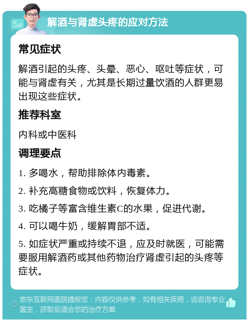 解酒与肾虚头疼的应对方法 常见症状 解酒引起的头疼、头晕、恶心、呕吐等症状，可能与肾虚有关，尤其是长期过量饮酒的人群更易出现这些症状。 推荐科室 内科或中医科 调理要点 1. 多喝水，帮助排除体内毒素。 2. 补充高糖食物或饮料，恢复体力。 3. 吃橘子等富含维生素C的水果，促进代谢。 4. 可以喝牛奶，缓解胃部不适。 5. 如症状严重或持续不退，应及时就医，可能需要服用解酒药或其他药物治疗肾虚引起的头疼等症状。