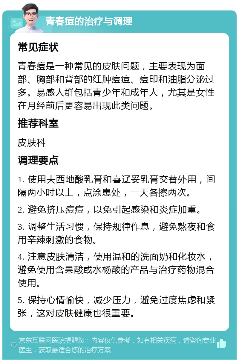 青春痘的治疗与调理 常见症状 青春痘是一种常见的皮肤问题，主要表现为面部、胸部和背部的红肿痘痘、痘印和油脂分泌过多。易感人群包括青少年和成年人，尤其是女性在月经前后更容易出现此类问题。 推荐科室 皮肤科 调理要点 1. 使用夫西地酸乳膏和喜辽妥乳膏交替外用，间隔两小时以上，点涂患处，一天各擦两次。 2. 避免挤压痘痘，以免引起感染和炎症加重。 3. 调整生活习惯，保持规律作息，避免熬夜和食用辛辣刺激的食物。 4. 注意皮肤清洁，使用温和的洗面奶和化妆水，避免使用含果酸或水杨酸的产品与治疗药物混合使用。 5. 保持心情愉快，减少压力，避免过度焦虑和紧张，这对皮肤健康也很重要。