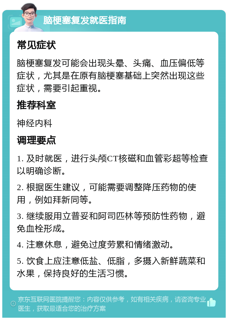 脑梗塞复发就医指南 常见症状 脑梗塞复发可能会出现头晕、头痛、血压偏低等症状，尤其是在原有脑梗塞基础上突然出现这些症状，需要引起重视。 推荐科室 神经内科 调理要点 1. 及时就医，进行头颅CT核磁和血管彩超等检查以明确诊断。 2. 根据医生建议，可能需要调整降压药物的使用，例如拜新同等。 3. 继续服用立普妥和阿司匹林等预防性药物，避免血栓形成。 4. 注意休息，避免过度劳累和情绪激动。 5. 饮食上应注意低盐、低脂，多摄入新鲜蔬菜和水果，保持良好的生活习惯。