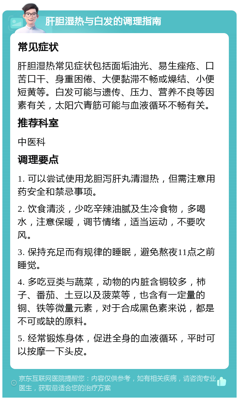 肝胆湿热与白发的调理指南 常见症状 肝胆湿热常见症状包括面垢油光、易生痤疮、口苦口干、身重困倦、大便黏滞不畅或燥结、小便短黄等。白发可能与遗传、压力、营养不良等因素有关，太阳穴青筋可能与血液循环不畅有关。 推荐科室 中医科 调理要点 1. 可以尝试使用龙胆泻肝丸清湿热，但需注意用药安全和禁忌事项。 2. 饮食清淡，少吃辛辣油腻及生冷食物，多喝水，注意保暖，调节情绪，适当运动，不要吹风。 3. 保持充足而有规律的睡眠，避免熬夜11点之前睡觉。 4. 多吃豆类与蔬菜，动物的内脏含铜较多，柿子、番茄、土豆以及菠菜等，也含有一定量的铜、铁等微量元素，对于合成黑色素来说，都是不可或缺的原料。 5. 经常锻炼身体，促进全身的血液循环，平时可以按摩一下头皮。