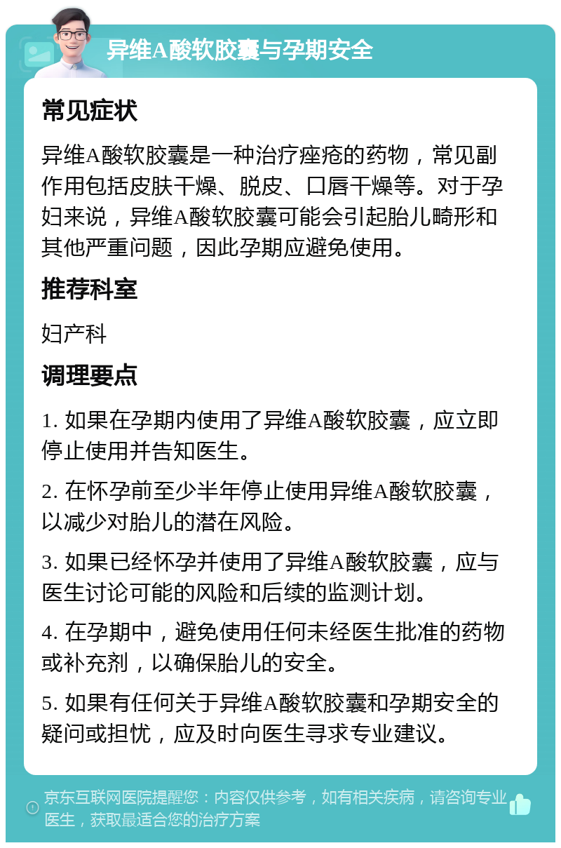 异维A酸软胶囊与孕期安全 常见症状 异维A酸软胶囊是一种治疗痤疮的药物，常见副作用包括皮肤干燥、脱皮、口唇干燥等。对于孕妇来说，异维A酸软胶囊可能会引起胎儿畸形和其他严重问题，因此孕期应避免使用。 推荐科室 妇产科 调理要点 1. 如果在孕期内使用了异维A酸软胶囊，应立即停止使用并告知医生。 2. 在怀孕前至少半年停止使用异维A酸软胶囊，以减少对胎儿的潜在风险。 3. 如果已经怀孕并使用了异维A酸软胶囊，应与医生讨论可能的风险和后续的监测计划。 4. 在孕期中，避免使用任何未经医生批准的药物或补充剂，以确保胎儿的安全。 5. 如果有任何关于异维A酸软胶囊和孕期安全的疑问或担忧，应及时向医生寻求专业建议。