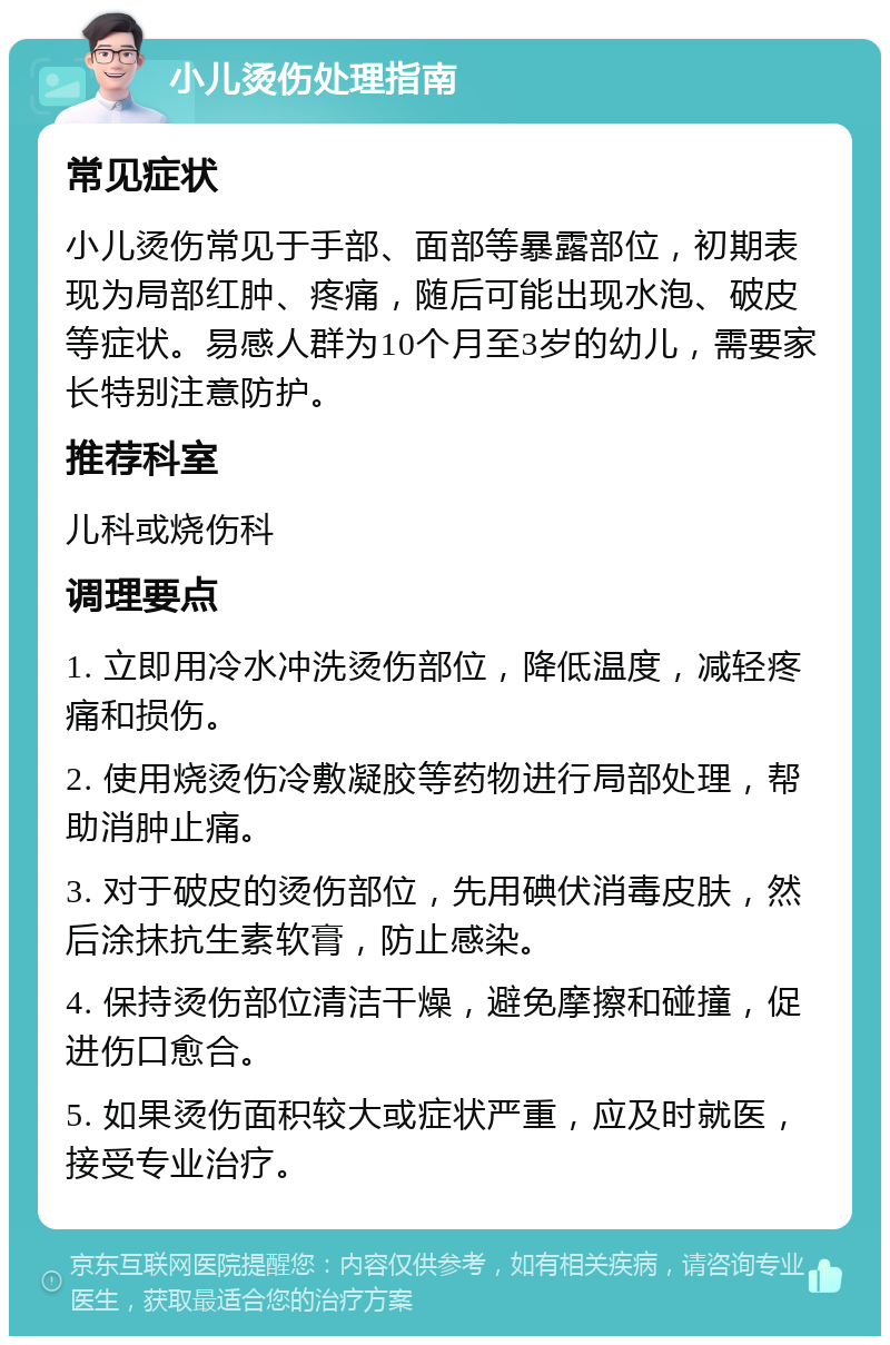 小儿烫伤处理指南 常见症状 小儿烫伤常见于手部、面部等暴露部位，初期表现为局部红肿、疼痛，随后可能出现水泡、破皮等症状。易感人群为10个月至3岁的幼儿，需要家长特别注意防护。 推荐科室 儿科或烧伤科 调理要点 1. 立即用冷水冲洗烫伤部位，降低温度，减轻疼痛和损伤。 2. 使用烧烫伤冷敷凝胶等药物进行局部处理，帮助消肿止痛。 3. 对于破皮的烫伤部位，先用碘伏消毒皮肤，然后涂抹抗生素软膏，防止感染。 4. 保持烫伤部位清洁干燥，避免摩擦和碰撞，促进伤口愈合。 5. 如果烫伤面积较大或症状严重，应及时就医，接受专业治疗。