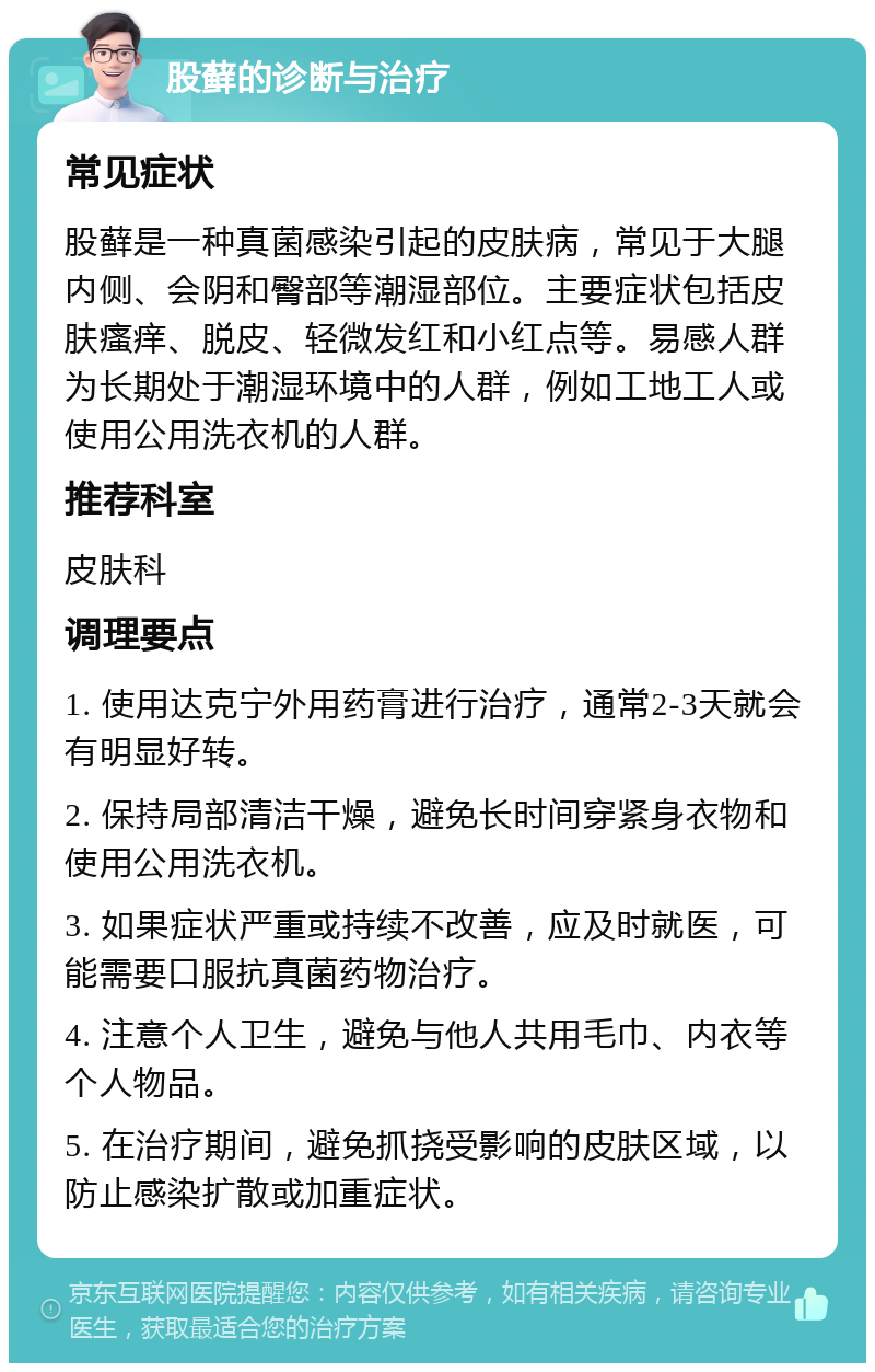 股藓的诊断与治疗 常见症状 股藓是一种真菌感染引起的皮肤病，常见于大腿内侧、会阴和臀部等潮湿部位。主要症状包括皮肤瘙痒、脱皮、轻微发红和小红点等。易感人群为长期处于潮湿环境中的人群，例如工地工人或使用公用洗衣机的人群。 推荐科室 皮肤科 调理要点 1. 使用达克宁外用药膏进行治疗，通常2-3天就会有明显好转。 2. 保持局部清洁干燥，避免长时间穿紧身衣物和使用公用洗衣机。 3. 如果症状严重或持续不改善，应及时就医，可能需要口服抗真菌药物治疗。 4. 注意个人卫生，避免与他人共用毛巾、内衣等个人物品。 5. 在治疗期间，避免抓挠受影响的皮肤区域，以防止感染扩散或加重症状。