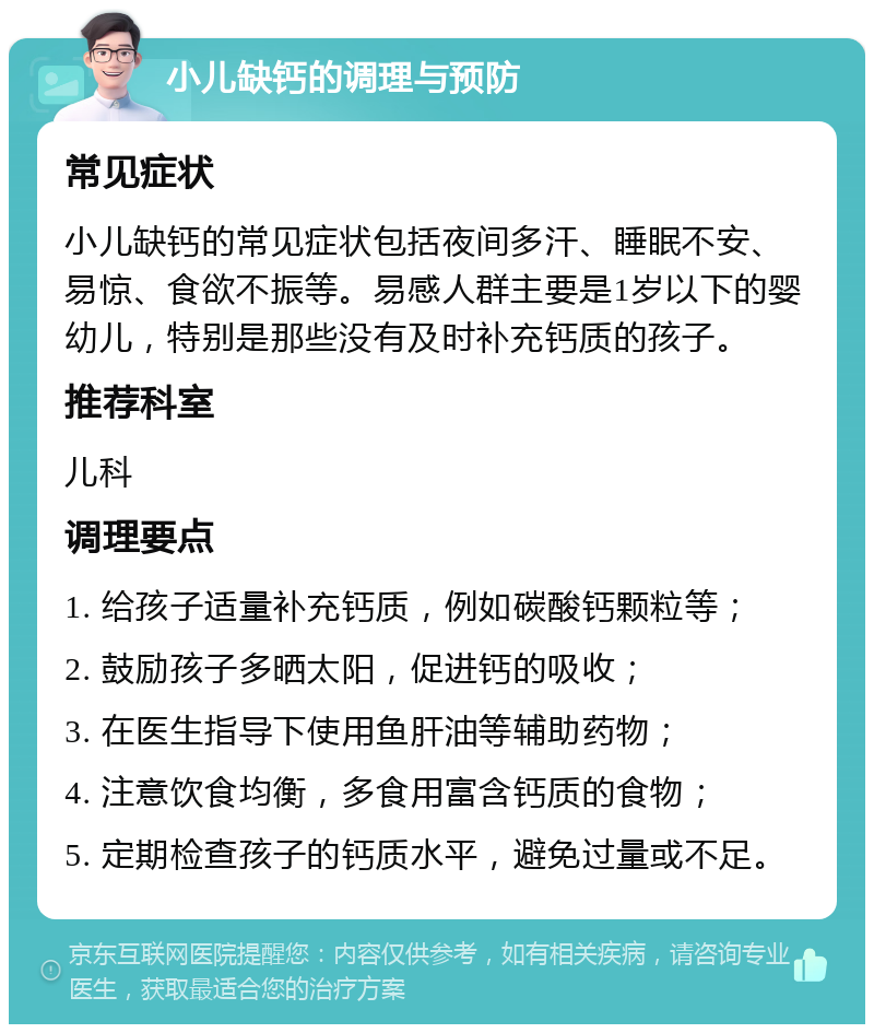 小儿缺钙的调理与预防 常见症状 小儿缺钙的常见症状包括夜间多汗、睡眠不安、易惊、食欲不振等。易感人群主要是1岁以下的婴幼儿，特别是那些没有及时补充钙质的孩子。 推荐科室 儿科 调理要点 1. 给孩子适量补充钙质，例如碳酸钙颗粒等； 2. 鼓励孩子多晒太阳，促进钙的吸收； 3. 在医生指导下使用鱼肝油等辅助药物； 4. 注意饮食均衡，多食用富含钙质的食物； 5. 定期检查孩子的钙质水平，避免过量或不足。