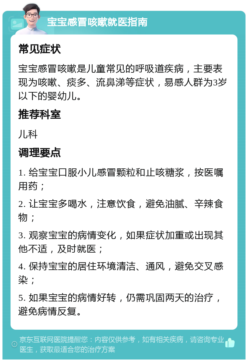 宝宝感冒咳嗽就医指南 常见症状 宝宝感冒咳嗽是儿童常见的呼吸道疾病，主要表现为咳嗽、痰多、流鼻涕等症状，易感人群为3岁以下的婴幼儿。 推荐科室 儿科 调理要点 1. 给宝宝口服小儿感冒颗粒和止咳糖浆，按医嘱用药； 2. 让宝宝多喝水，注意饮食，避免油腻、辛辣食物； 3. 观察宝宝的病情变化，如果症状加重或出现其他不适，及时就医； 4. 保持宝宝的居住环境清洁、通风，避免交叉感染； 5. 如果宝宝的病情好转，仍需巩固两天的治疗，避免病情反复。