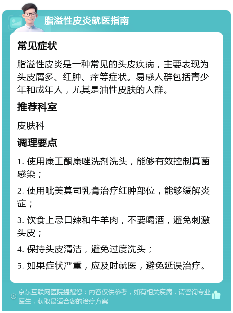 脂溢性皮炎就医指南 常见症状 脂溢性皮炎是一种常见的头皮疾病，主要表现为头皮屑多、红肿、痒等症状。易感人群包括青少年和成年人，尤其是油性皮肤的人群。 推荐科室 皮肤科 调理要点 1. 使用康王酮康唑洗剂洗头，能够有效控制真菌感染； 2. 使用呲美莫司乳膏治疗红肿部位，能够缓解炎症； 3. 饮食上忌口辣和牛羊肉，不要喝酒，避免刺激头皮； 4. 保持头皮清洁，避免过度洗头； 5. 如果症状严重，应及时就医，避免延误治疗。