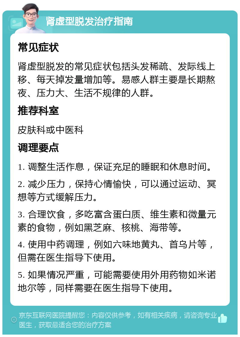 肾虚型脱发治疗指南 常见症状 肾虚型脱发的常见症状包括头发稀疏、发际线上移、每天掉发量增加等。易感人群主要是长期熬夜、压力大、生活不规律的人群。 推荐科室 皮肤科或中医科 调理要点 1. 调整生活作息，保证充足的睡眠和休息时间。 2. 减少压力，保持心情愉快，可以通过运动、冥想等方式缓解压力。 3. 合理饮食，多吃富含蛋白质、维生素和微量元素的食物，例如黑芝麻、核桃、海带等。 4. 使用中药调理，例如六味地黄丸、首乌片等，但需在医生指导下使用。 5. 如果情况严重，可能需要使用外用药物如米诺地尔等，同样需要在医生指导下使用。