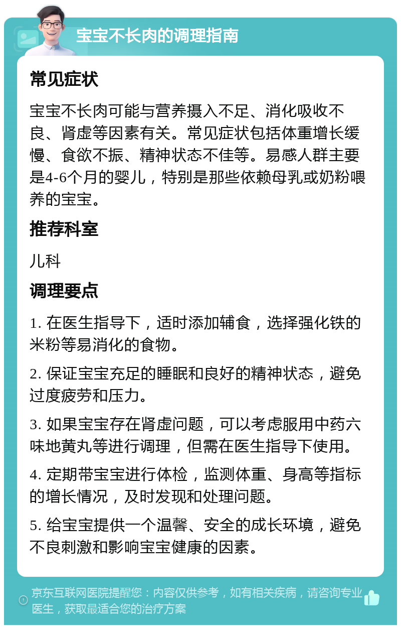 宝宝不长肉的调理指南 常见症状 宝宝不长肉可能与营养摄入不足、消化吸收不良、肾虚等因素有关。常见症状包括体重增长缓慢、食欲不振、精神状态不佳等。易感人群主要是4-6个月的婴儿，特别是那些依赖母乳或奶粉喂养的宝宝。 推荐科室 儿科 调理要点 1. 在医生指导下，适时添加辅食，选择强化铁的米粉等易消化的食物。 2. 保证宝宝充足的睡眠和良好的精神状态，避免过度疲劳和压力。 3. 如果宝宝存在肾虚问题，可以考虑服用中药六味地黄丸等进行调理，但需在医生指导下使用。 4. 定期带宝宝进行体检，监测体重、身高等指标的增长情况，及时发现和处理问题。 5. 给宝宝提供一个温馨、安全的成长环境，避免不良刺激和影响宝宝健康的因素。