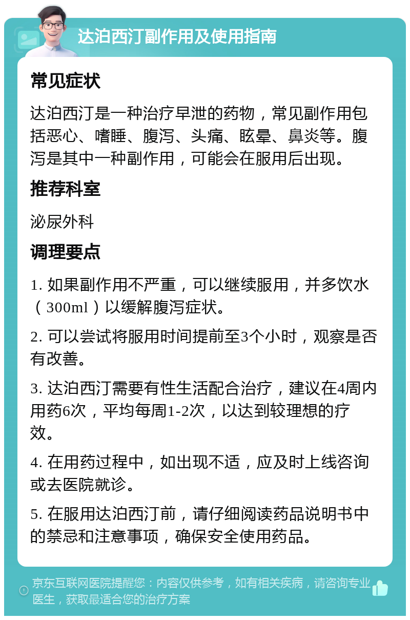 达泊西汀副作用及使用指南 常见症状 达泊西汀是一种治疗早泄的药物，常见副作用包括恶心、嗜睡、腹泻、头痛、眩晕、鼻炎等。腹泻是其中一种副作用，可能会在服用后出现。 推荐科室 泌尿外科 调理要点 1. 如果副作用不严重，可以继续服用，并多饮水（300ml）以缓解腹泻症状。 2. 可以尝试将服用时间提前至3个小时，观察是否有改善。 3. 达泊西汀需要有性生活配合治疗，建议在4周内用药6次，平均每周1-2次，以达到较理想的疗效。 4. 在用药过程中，如出现不适，应及时上线咨询或去医院就诊。 5. 在服用达泊西汀前，请仔细阅读药品说明书中的禁忌和注意事项，确保安全使用药品。