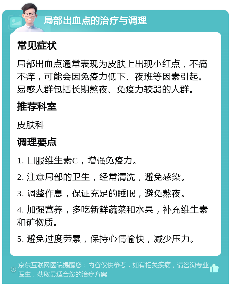 局部出血点的治疗与调理 常见症状 局部出血点通常表现为皮肤上出现小红点，不痛不痒，可能会因免疫力低下、夜班等因素引起。易感人群包括长期熬夜、免疫力较弱的人群。 推荐科室 皮肤科 调理要点 1. 口服维生素C，增强免疫力。 2. 注意局部的卫生，经常清洗，避免感染。 3. 调整作息，保证充足的睡眠，避免熬夜。 4. 加强营养，多吃新鲜蔬菜和水果，补充维生素和矿物质。 5. 避免过度劳累，保持心情愉快，减少压力。