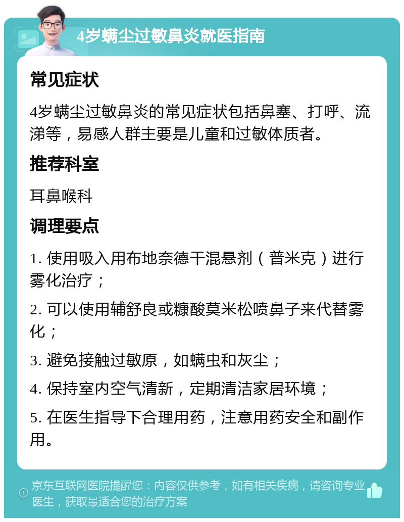 4岁螨尘过敏鼻炎就医指南 常见症状 4岁螨尘过敏鼻炎的常见症状包括鼻塞、打呼、流涕等，易感人群主要是儿童和过敏体质者。 推荐科室 耳鼻喉科 调理要点 1. 使用吸入用布地奈德干混悬剂（普米克）进行雾化治疗； 2. 可以使用辅舒良或糠酸莫米松喷鼻子来代替雾化； 3. 避免接触过敏原，如螨虫和灰尘； 4. 保持室内空气清新，定期清洁家居环境； 5. 在医生指导下合理用药，注意用药安全和副作用。