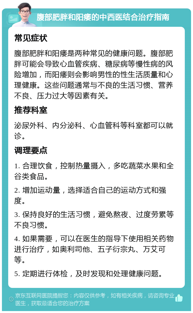 腹部肥胖和阳痿的中西医结合治疗指南 常见症状 腹部肥胖和阳痿是两种常见的健康问题。腹部肥胖可能会导致心血管疾病、糖尿病等慢性病的风险增加，而阳痿则会影响男性的性生活质量和心理健康。这些问题通常与不良的生活习惯、营养不良、压力过大等因素有关。 推荐科室 泌尿外科、内分泌科、心血管科等科室都可以就诊。 调理要点 1. 合理饮食，控制热量摄入，多吃蔬菜水果和全谷类食品。 2. 增加运动量，选择适合自己的运动方式和强度。 3. 保持良好的生活习惯，避免熬夜、过度劳累等不良习惯。 4. 如果需要，可以在医生的指导下使用相关药物进行治疗，如奥利司他、五子衍宗丸、万艾可等。 5. 定期进行体检，及时发现和处理健康问题。