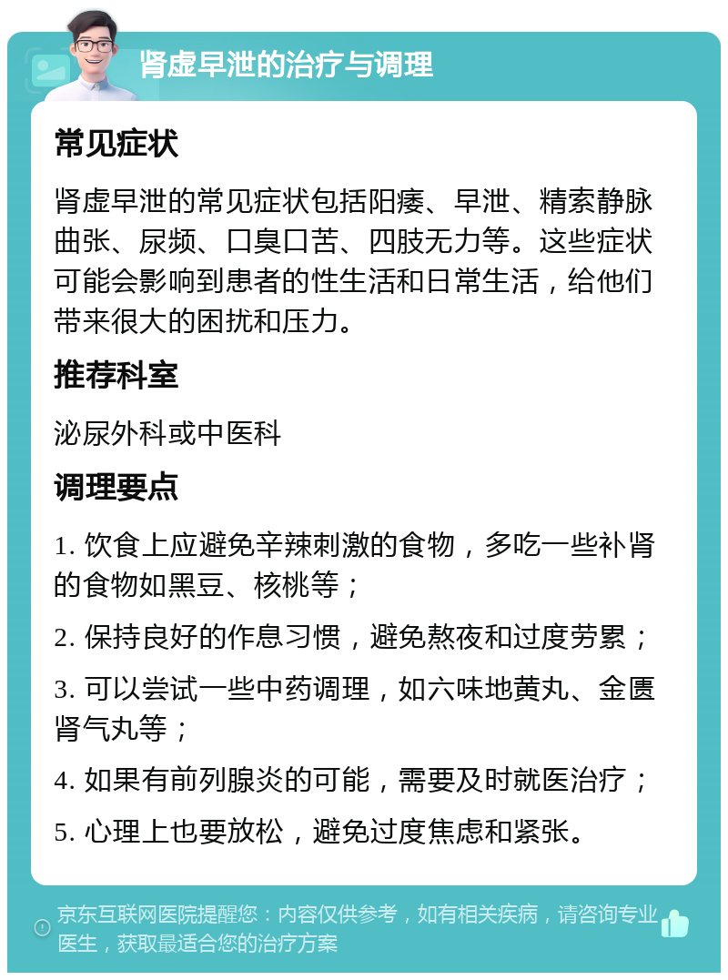 肾虚早泄的治疗与调理 常见症状 肾虚早泄的常见症状包括阳痿、早泄、精索静脉曲张、尿频、口臭口苦、四肢无力等。这些症状可能会影响到患者的性生活和日常生活，给他们带来很大的困扰和压力。 推荐科室 泌尿外科或中医科 调理要点 1. 饮食上应避免辛辣刺激的食物，多吃一些补肾的食物如黑豆、核桃等； 2. 保持良好的作息习惯，避免熬夜和过度劳累； 3. 可以尝试一些中药调理，如六味地黄丸、金匮肾气丸等； 4. 如果有前列腺炎的可能，需要及时就医治疗； 5. 心理上也要放松，避免过度焦虑和紧张。