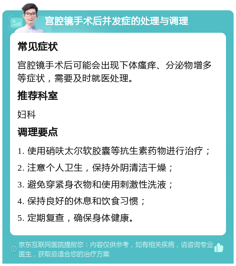 宫腔镜手术后并发症的处理与调理 常见症状 宫腔镜手术后可能会出现下体瘙痒、分泌物增多等症状，需要及时就医处理。 推荐科室 妇科 调理要点 1. 使用硝呋太尔软胶囊等抗生素药物进行治疗； 2. 注意个人卫生，保持外阴清洁干燥； 3. 避免穿紧身衣物和使用刺激性洗液； 4. 保持良好的休息和饮食习惯； 5. 定期复查，确保身体健康。