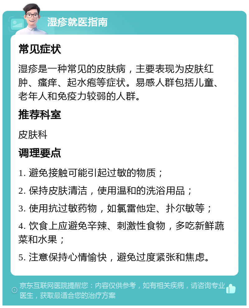 湿疹就医指南 常见症状 湿疹是一种常见的皮肤病，主要表现为皮肤红肿、瘙痒、起水疱等症状。易感人群包括儿童、老年人和免疫力较弱的人群。 推荐科室 皮肤科 调理要点 1. 避免接触可能引起过敏的物质； 2. 保持皮肤清洁，使用温和的洗浴用品； 3. 使用抗过敏药物，如氯雷他定、扑尔敏等； 4. 饮食上应避免辛辣、刺激性食物，多吃新鲜蔬菜和水果； 5. 注意保持心情愉快，避免过度紧张和焦虑。