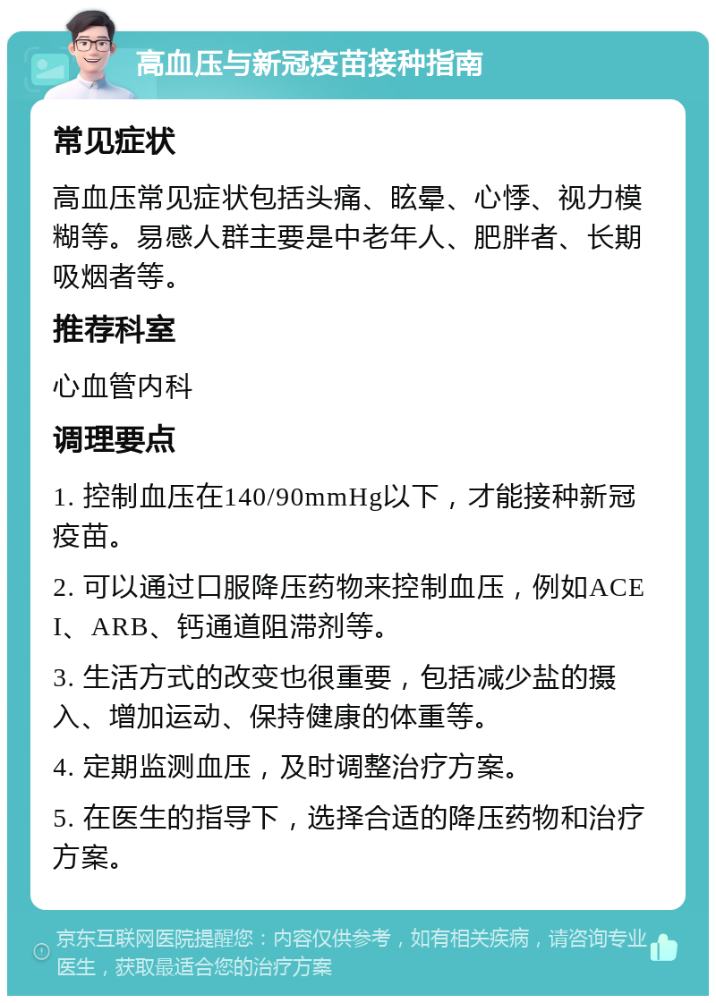 高血压与新冠疫苗接种指南 常见症状 高血压常见症状包括头痛、眩晕、心悸、视力模糊等。易感人群主要是中老年人、肥胖者、长期吸烟者等。 推荐科室 心血管内科 调理要点 1. 控制血压在140/90mmHg以下，才能接种新冠疫苗。 2. 可以通过口服降压药物来控制血压，例如ACEI、ARB、钙通道阻滞剂等。 3. 生活方式的改变也很重要，包括减少盐的摄入、增加运动、保持健康的体重等。 4. 定期监测血压，及时调整治疗方案。 5. 在医生的指导下，选择合适的降压药物和治疗方案。