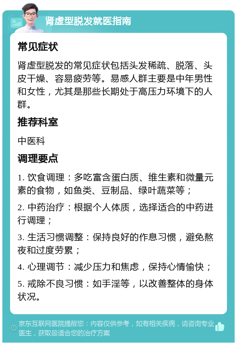 肾虚型脱发就医指南 常见症状 肾虚型脱发的常见症状包括头发稀疏、脱落、头皮干燥、容易疲劳等。易感人群主要是中年男性和女性，尤其是那些长期处于高压力环境下的人群。 推荐科室 中医科 调理要点 1. 饮食调理：多吃富含蛋白质、维生素和微量元素的食物，如鱼类、豆制品、绿叶蔬菜等； 2. 中药治疗：根据个人体质，选择适合的中药进行调理； 3. 生活习惯调整：保持良好的作息习惯，避免熬夜和过度劳累； 4. 心理调节：减少压力和焦虑，保持心情愉快； 5. 戒除不良习惯：如手淫等，以改善整体的身体状况。