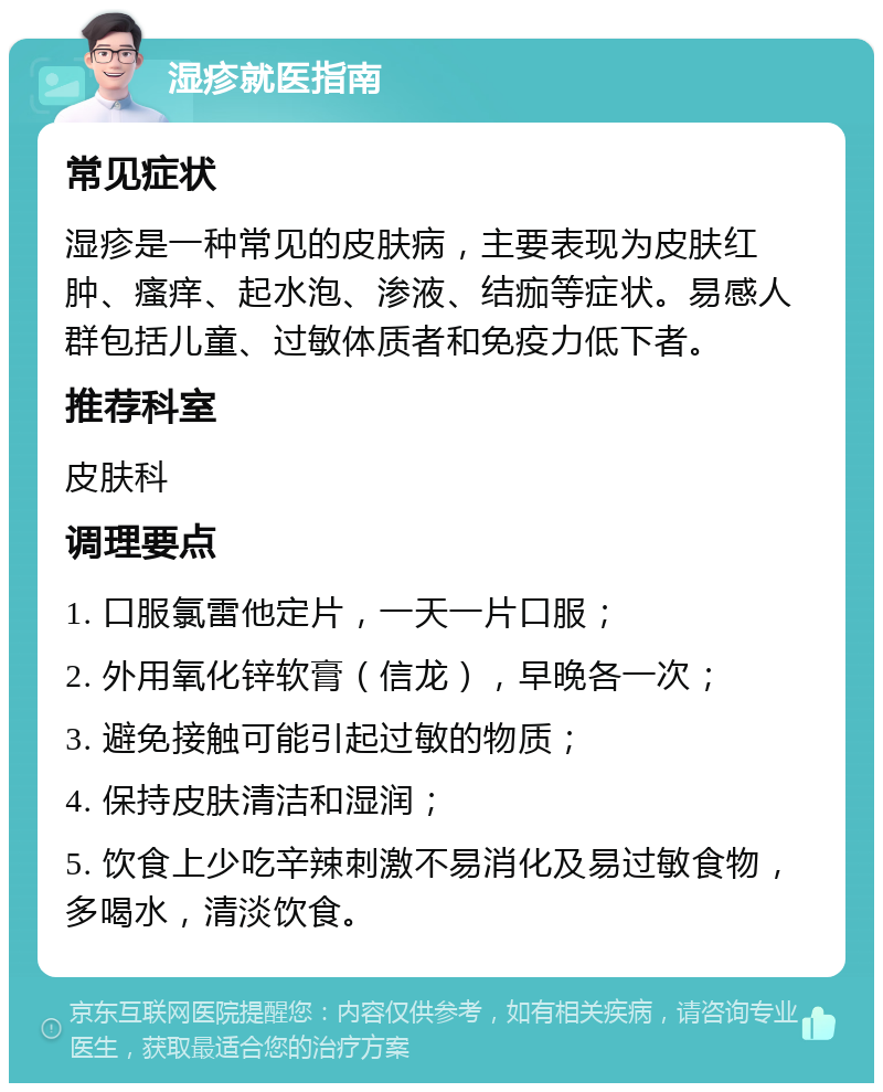 湿疹就医指南 常见症状 湿疹是一种常见的皮肤病，主要表现为皮肤红肿、瘙痒、起水泡、渗液、结痂等症状。易感人群包括儿童、过敏体质者和免疫力低下者。 推荐科室 皮肤科 调理要点 1. 口服氯雷他定片，一天一片口服； 2. 外用氧化锌软膏（信龙），早晚各一次； 3. 避免接触可能引起过敏的物质； 4. 保持皮肤清洁和湿润； 5. 饮食上少吃辛辣刺激不易消化及易过敏食物，多喝水，清淡饮食。