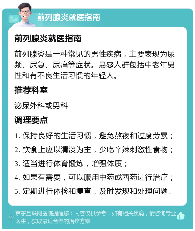 前列腺炎就医指南 前列腺炎就医指南 前列腺炎是一种常见的男性疾病，主要表现为尿频、尿急、尿痛等症状。易感人群包括中老年男性和有不良生活习惯的年轻人。 推荐科室 泌尿外科或男科 调理要点 1. 保持良好的生活习惯，避免熬夜和过度劳累； 2. 饮食上应以清淡为主，少吃辛辣刺激性食物； 3. 适当进行体育锻炼，增强体质； 4. 如果有需要，可以服用中药或西药进行治疗； 5. 定期进行体检和复查，及时发现和处理问题。