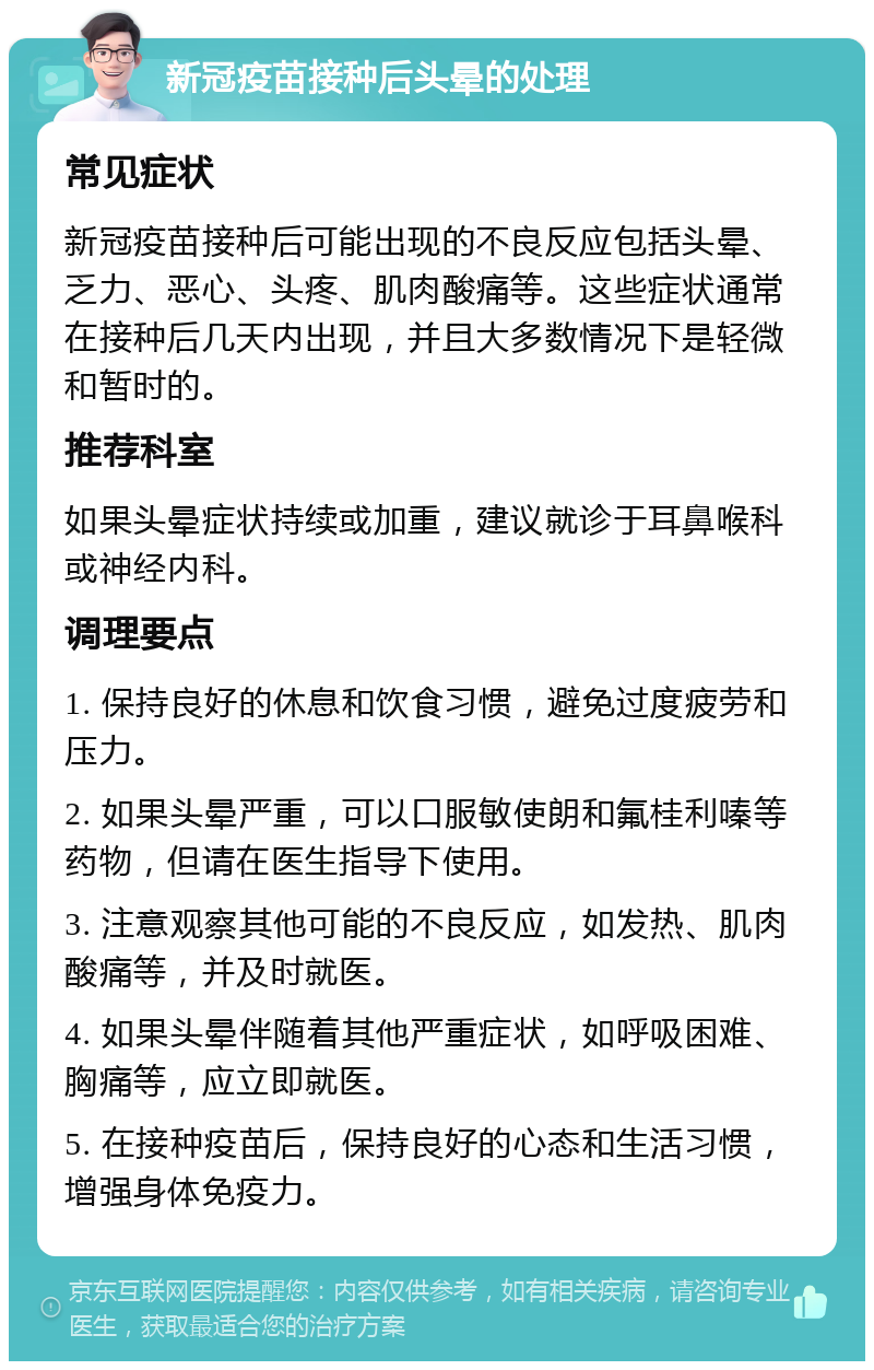 新冠疫苗接种后头晕的处理 常见症状 新冠疫苗接种后可能出现的不良反应包括头晕、乏力、恶心、头疼、肌肉酸痛等。这些症状通常在接种后几天内出现，并且大多数情况下是轻微和暂时的。 推荐科室 如果头晕症状持续或加重，建议就诊于耳鼻喉科或神经内科。 调理要点 1. 保持良好的休息和饮食习惯，避免过度疲劳和压力。 2. 如果头晕严重，可以口服敏使朗和氟桂利嗪等药物，但请在医生指导下使用。 3. 注意观察其他可能的不良反应，如发热、肌肉酸痛等，并及时就医。 4. 如果头晕伴随着其他严重症状，如呼吸困难、胸痛等，应立即就医。 5. 在接种疫苗后，保持良好的心态和生活习惯，增强身体免疫力。