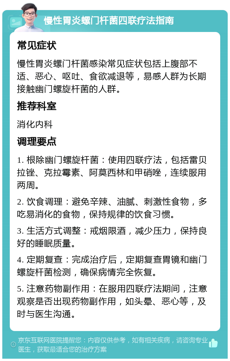 慢性胃炎螺门杆菌四联疗法指南 常见症状 慢性胃炎螺门杆菌感染常见症状包括上腹部不适、恶心、呕吐、食欲减退等，易感人群为长期接触幽门螺旋杆菌的人群。 推荐科室 消化内科 调理要点 1. 根除幽门螺旋杆菌：使用四联疗法，包括雷贝拉锉、克拉霉素、阿莫西林和甲硝唑，连续服用两周。 2. 饮食调理：避免辛辣、油腻、刺激性食物，多吃易消化的食物，保持规律的饮食习惯。 3. 生活方式调整：戒烟限酒，减少压力，保持良好的睡眠质量。 4. 定期复查：完成治疗后，定期复查胃镜和幽门螺旋杆菌检测，确保病情完全恢复。 5. 注意药物副作用：在服用四联疗法期间，注意观察是否出现药物副作用，如头晕、恶心等，及时与医生沟通。