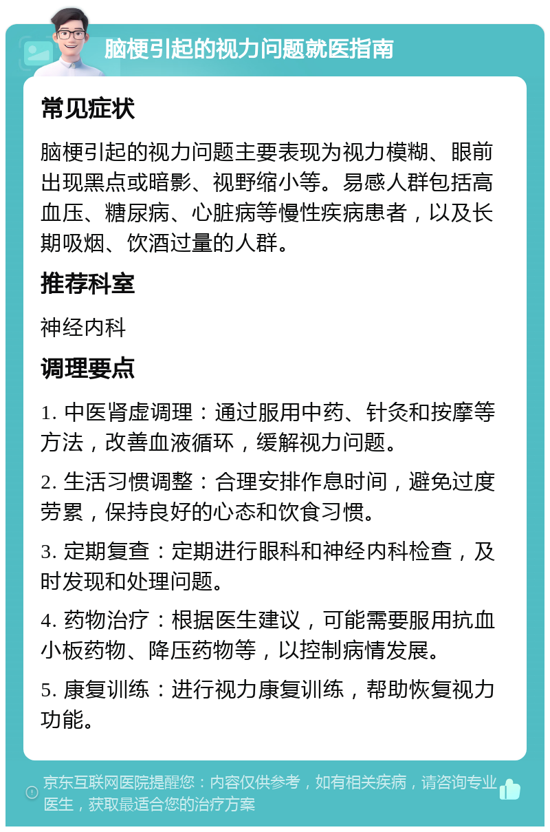 脑梗引起的视力问题就医指南 常见症状 脑梗引起的视力问题主要表现为视力模糊、眼前出现黑点或暗影、视野缩小等。易感人群包括高血压、糖尿病、心脏病等慢性疾病患者，以及长期吸烟、饮酒过量的人群。 推荐科室 神经内科 调理要点 1. 中医肾虚调理：通过服用中药、针灸和按摩等方法，改善血液循环，缓解视力问题。 2. 生活习惯调整：合理安排作息时间，避免过度劳累，保持良好的心态和饮食习惯。 3. 定期复查：定期进行眼科和神经内科检查，及时发现和处理问题。 4. 药物治疗：根据医生建议，可能需要服用抗血小板药物、降压药物等，以控制病情发展。 5. 康复训练：进行视力康复训练，帮助恢复视力功能。