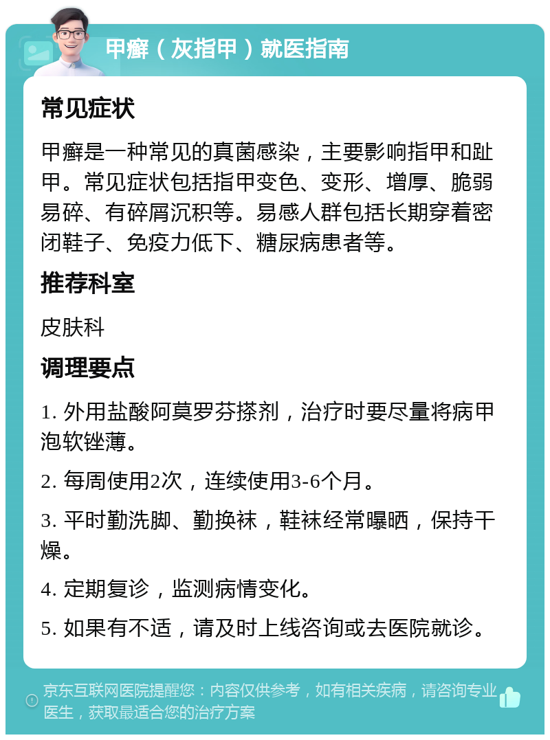 甲癣（灰指甲）就医指南 常见症状 甲癣是一种常见的真菌感染，主要影响指甲和趾甲。常见症状包括指甲变色、变形、增厚、脆弱易碎、有碎屑沉积等。易感人群包括长期穿着密闭鞋子、免疫力低下、糖尿病患者等。 推荐科室 皮肤科 调理要点 1. 外用盐酸阿莫罗芬搽剂，治疗时要尽量将病甲泡软锉薄。 2. 每周使用2次，连续使用3-6个月。 3. 平时勤洗脚、勤换袜，鞋袜经常曝晒，保持干燥。 4. 定期复诊，监测病情变化。 5. 如果有不适，请及时上线咨询或去医院就诊。