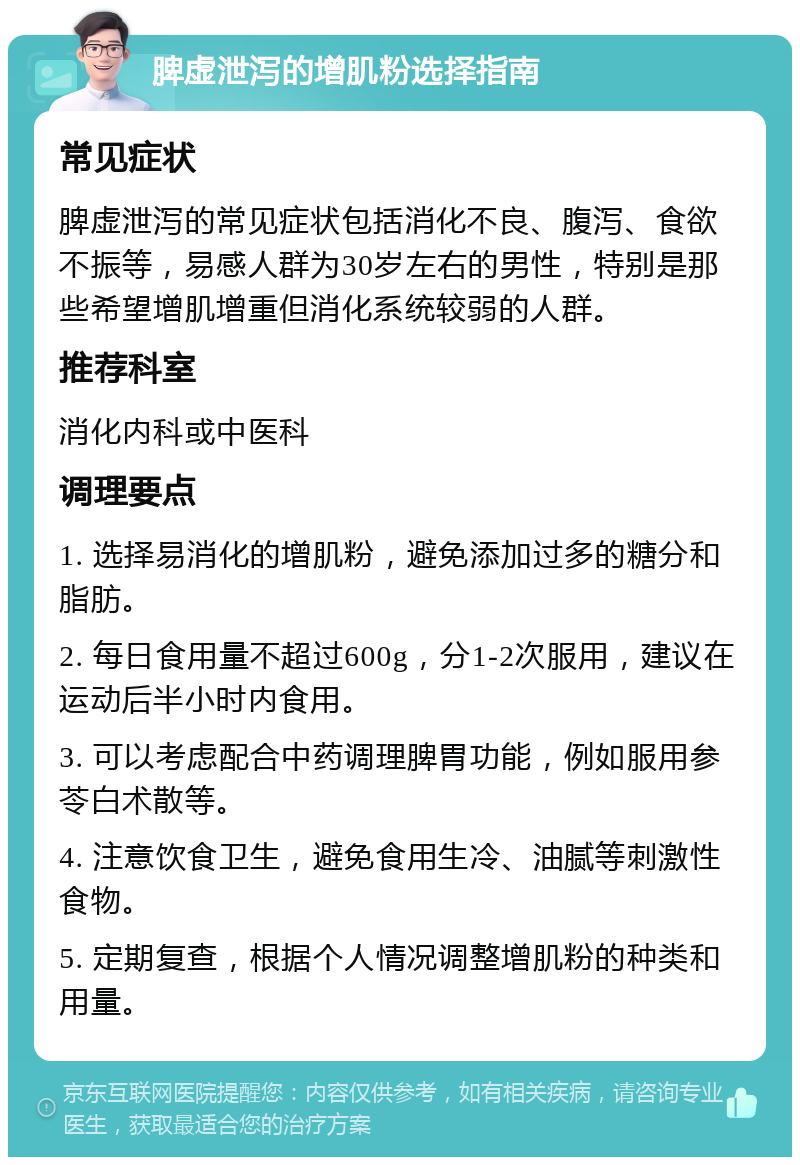 脾虚泄泻的增肌粉选择指南 常见症状 脾虚泄泻的常见症状包括消化不良、腹泻、食欲不振等，易感人群为30岁左右的男性，特别是那些希望增肌增重但消化系统较弱的人群。 推荐科室 消化内科或中医科 调理要点 1. 选择易消化的增肌粉，避免添加过多的糖分和脂肪。 2. 每日食用量不超过600g，分1-2次服用，建议在运动后半小时内食用。 3. 可以考虑配合中药调理脾胃功能，例如服用参苓白术散等。 4. 注意饮食卫生，避免食用生冷、油腻等刺激性食物。 5. 定期复查，根据个人情况调整增肌粉的种类和用量。