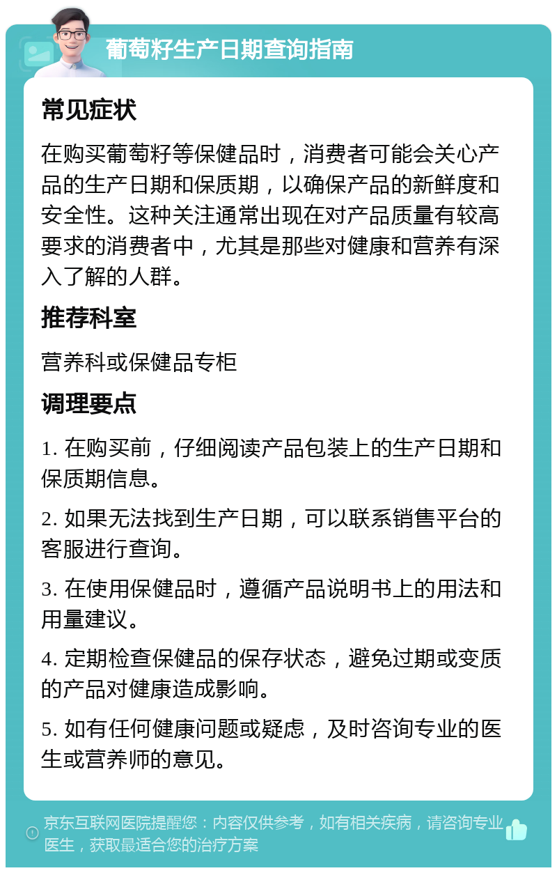 葡萄籽生产日期查询指南 常见症状 在购买葡萄籽等保健品时，消费者可能会关心产品的生产日期和保质期，以确保产品的新鲜度和安全性。这种关注通常出现在对产品质量有较高要求的消费者中，尤其是那些对健康和营养有深入了解的人群。 推荐科室 营养科或保健品专柜 调理要点 1. 在购买前，仔细阅读产品包装上的生产日期和保质期信息。 2. 如果无法找到生产日期，可以联系销售平台的客服进行查询。 3. 在使用保健品时，遵循产品说明书上的用法和用量建议。 4. 定期检查保健品的保存状态，避免过期或变质的产品对健康造成影响。 5. 如有任何健康问题或疑虑，及时咨询专业的医生或营养师的意见。