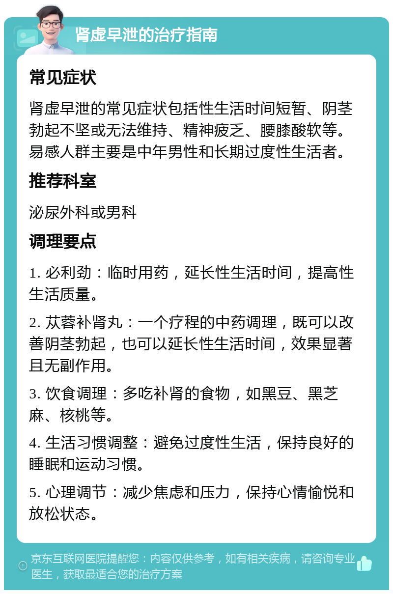 肾虚早泄的治疗指南 常见症状 肾虚早泄的常见症状包括性生活时间短暂、阴茎勃起不坚或无法维持、精神疲乏、腰膝酸软等。易感人群主要是中年男性和长期过度性生活者。 推荐科室 泌尿外科或男科 调理要点 1. 必利劲：临时用药，延长性生活时间，提高性生活质量。 2. 苁蓉补肾丸：一个疗程的中药调理，既可以改善阴茎勃起，也可以延长性生活时间，效果显著且无副作用。 3. 饮食调理：多吃补肾的食物，如黑豆、黑芝麻、核桃等。 4. 生活习惯调整：避免过度性生活，保持良好的睡眠和运动习惯。 5. 心理调节：减少焦虑和压力，保持心情愉悦和放松状态。