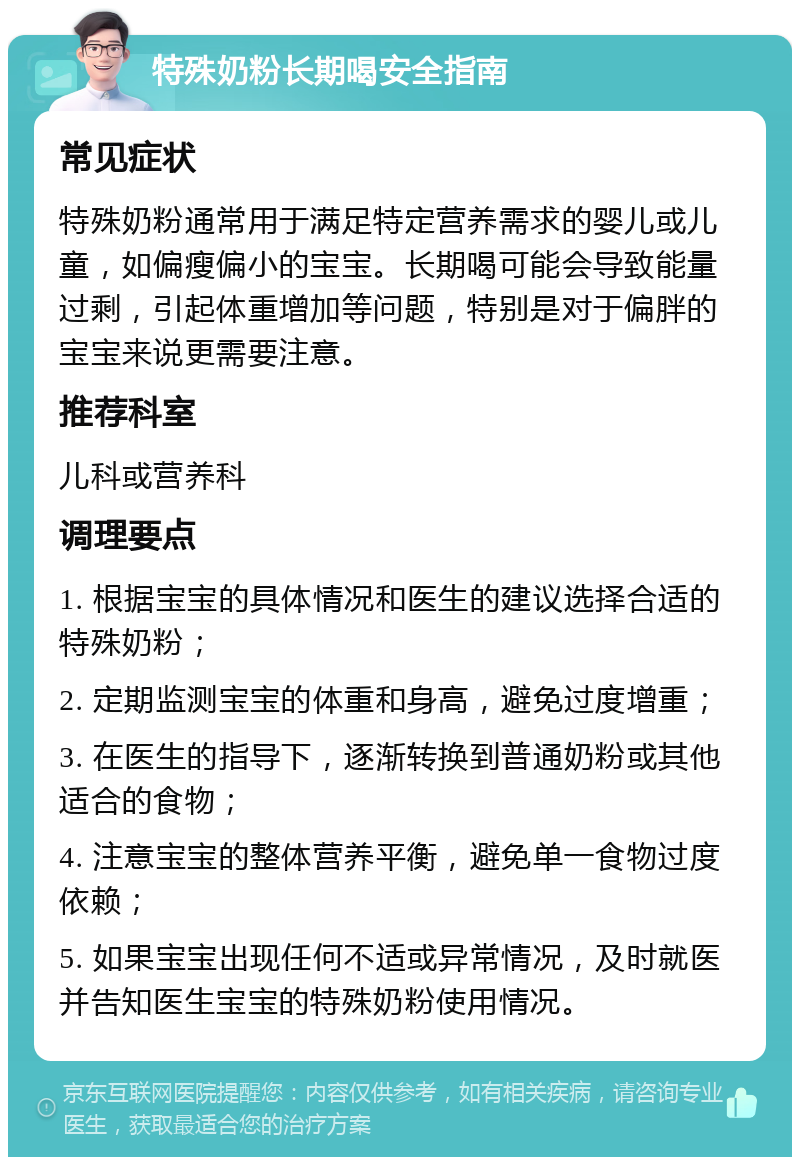 特殊奶粉长期喝安全指南 常见症状 特殊奶粉通常用于满足特定营养需求的婴儿或儿童，如偏瘦偏小的宝宝。长期喝可能会导致能量过剩，引起体重增加等问题，特别是对于偏胖的宝宝来说更需要注意。 推荐科室 儿科或营养科 调理要点 1. 根据宝宝的具体情况和医生的建议选择合适的特殊奶粉； 2. 定期监测宝宝的体重和身高，避免过度增重； 3. 在医生的指导下，逐渐转换到普通奶粉或其他适合的食物； 4. 注意宝宝的整体营养平衡，避免单一食物过度依赖； 5. 如果宝宝出现任何不适或异常情况，及时就医并告知医生宝宝的特殊奶粉使用情况。