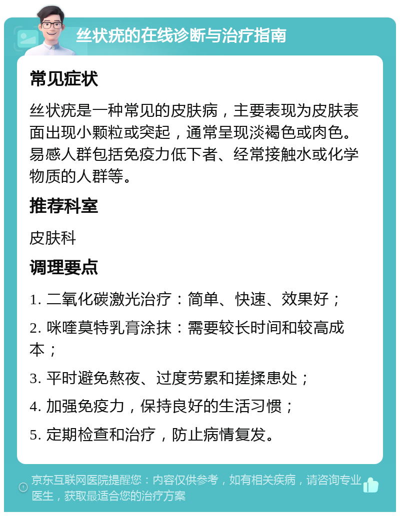 丝状疣的在线诊断与治疗指南 常见症状 丝状疣是一种常见的皮肤病，主要表现为皮肤表面出现小颗粒或突起，通常呈现淡褐色或肉色。易感人群包括免疫力低下者、经常接触水或化学物质的人群等。 推荐科室 皮肤科 调理要点 1. 二氧化碳激光治疗：简单、快速、效果好； 2. 咪喹莫特乳膏涂抹：需要较长时间和较高成本； 3. 平时避免熬夜、过度劳累和搓揉患处； 4. 加强免疫力，保持良好的生活习惯； 5. 定期检查和治疗，防止病情复发。