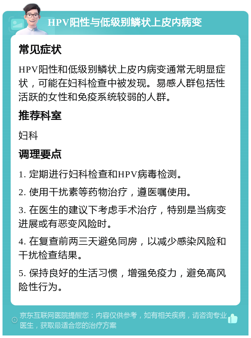 HPV阳性与低级别鳞状上皮内病变 常见症状 HPV阳性和低级别鳞状上皮内病变通常无明显症状，可能在妇科检查中被发现。易感人群包括性活跃的女性和免疫系统较弱的人群。 推荐科室 妇科 调理要点 1. 定期进行妇科检查和HPV病毒检测。 2. 使用干扰素等药物治疗，遵医嘱使用。 3. 在医生的建议下考虑手术治疗，特别是当病变进展或有恶变风险时。 4. 在复查前两三天避免同房，以减少感染风险和干扰检查结果。 5. 保持良好的生活习惯，增强免疫力，避免高风险性行为。