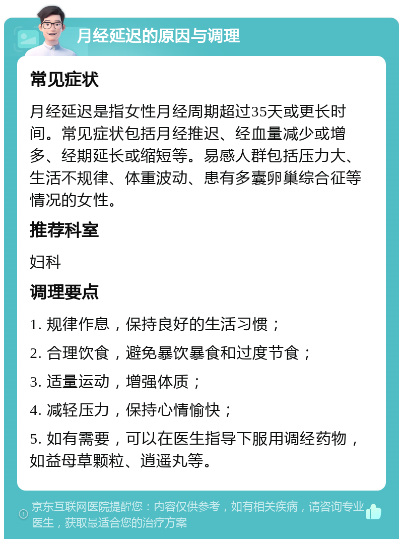 月经延迟的原因与调理 常见症状 月经延迟是指女性月经周期超过35天或更长时间。常见症状包括月经推迟、经血量减少或增多、经期延长或缩短等。易感人群包括压力大、生活不规律、体重波动、患有多囊卵巢综合征等情况的女性。 推荐科室 妇科 调理要点 1. 规律作息，保持良好的生活习惯； 2. 合理饮食，避免暴饮暴食和过度节食； 3. 适量运动，增强体质； 4. 减轻压力，保持心情愉快； 5. 如有需要，可以在医生指导下服用调经药物，如益母草颗粒、逍遥丸等。