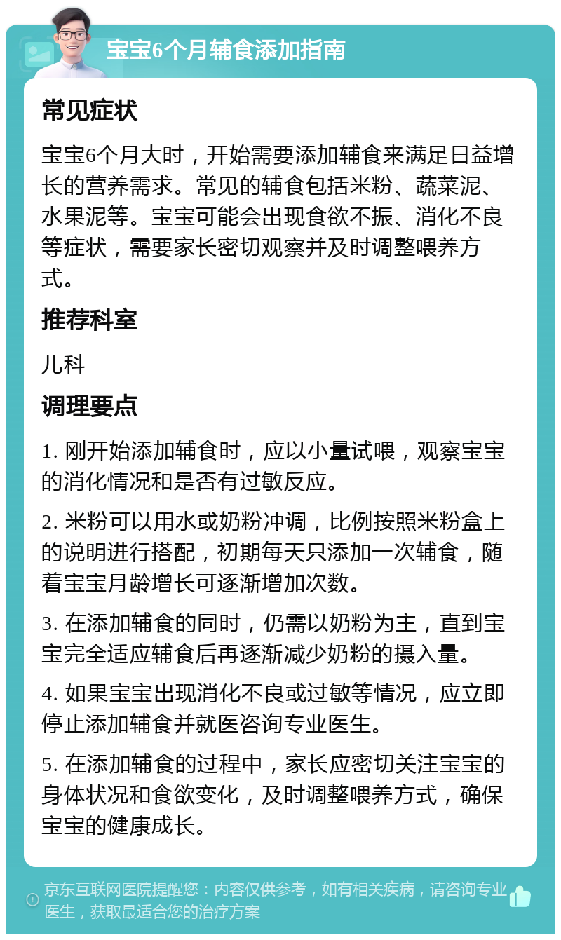 宝宝6个月辅食添加指南 常见症状 宝宝6个月大时，开始需要添加辅食来满足日益增长的营养需求。常见的辅食包括米粉、蔬菜泥、水果泥等。宝宝可能会出现食欲不振、消化不良等症状，需要家长密切观察并及时调整喂养方式。 推荐科室 儿科 调理要点 1. 刚开始添加辅食时，应以小量试喂，观察宝宝的消化情况和是否有过敏反应。 2. 米粉可以用水或奶粉冲调，比例按照米粉盒上的说明进行搭配，初期每天只添加一次辅食，随着宝宝月龄增长可逐渐增加次数。 3. 在添加辅食的同时，仍需以奶粉为主，直到宝宝完全适应辅食后再逐渐减少奶粉的摄入量。 4. 如果宝宝出现消化不良或过敏等情况，应立即停止添加辅食并就医咨询专业医生。 5. 在添加辅食的过程中，家长应密切关注宝宝的身体状况和食欲变化，及时调整喂养方式，确保宝宝的健康成长。