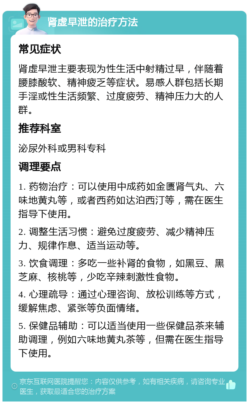 肾虚早泄的治疗方法 常见症状 肾虚早泄主要表现为性生活中射精过早，伴随着腰膝酸软、精神疲乏等症状。易感人群包括长期手淫或性生活频繁、过度疲劳、精神压力大的人群。 推荐科室 泌尿外科或男科专科 调理要点 1. 药物治疗：可以使用中成药如金匮肾气丸、六味地黄丸等，或者西药如达泊西汀等，需在医生指导下使用。 2. 调整生活习惯：避免过度疲劳、减少精神压力、规律作息、适当运动等。 3. 饮食调理：多吃一些补肾的食物，如黑豆、黑芝麻、核桃等，少吃辛辣刺激性食物。 4. 心理疏导：通过心理咨询、放松训练等方式，缓解焦虑、紧张等负面情绪。 5. 保健品辅助：可以适当使用一些保健品茶来辅助调理，例如六味地黄丸茶等，但需在医生指导下使用。