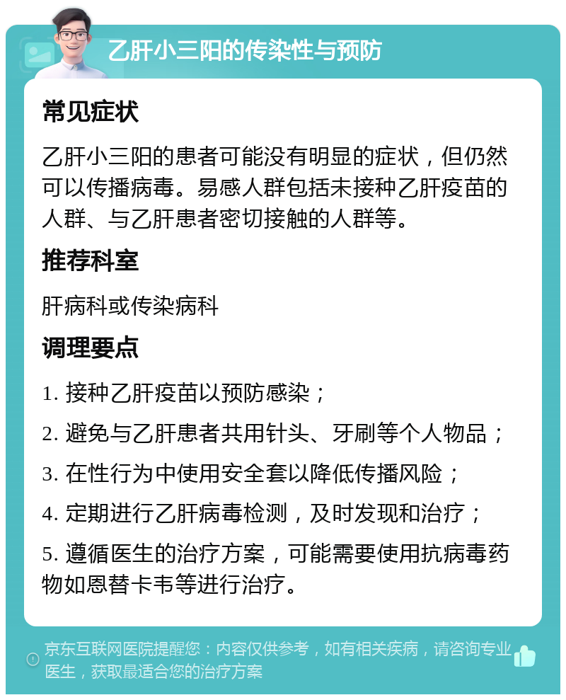 乙肝小三阳的传染性与预防 常见症状 乙肝小三阳的患者可能没有明显的症状，但仍然可以传播病毒。易感人群包括未接种乙肝疫苗的人群、与乙肝患者密切接触的人群等。 推荐科室 肝病科或传染病科 调理要点 1. 接种乙肝疫苗以预防感染； 2. 避免与乙肝患者共用针头、牙刷等个人物品； 3. 在性行为中使用安全套以降低传播风险； 4. 定期进行乙肝病毒检测，及时发现和治疗； 5. 遵循医生的治疗方案，可能需要使用抗病毒药物如恩替卡韦等进行治疗。