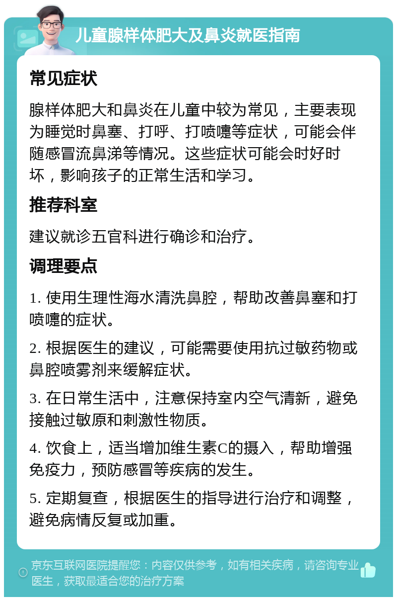 儿童腺样体肥大及鼻炎就医指南 常见症状 腺样体肥大和鼻炎在儿童中较为常见，主要表现为睡觉时鼻塞、打呼、打喷嚏等症状，可能会伴随感冒流鼻涕等情况。这些症状可能会时好时坏，影响孩子的正常生活和学习。 推荐科室 建议就诊五官科进行确诊和治疗。 调理要点 1. 使用生理性海水清洗鼻腔，帮助改善鼻塞和打喷嚏的症状。 2. 根据医生的建议，可能需要使用抗过敏药物或鼻腔喷雾剂来缓解症状。 3. 在日常生活中，注意保持室内空气清新，避免接触过敏原和刺激性物质。 4. 饮食上，适当增加维生素C的摄入，帮助增强免疫力，预防感冒等疾病的发生。 5. 定期复查，根据医生的指导进行治疗和调整，避免病情反复或加重。