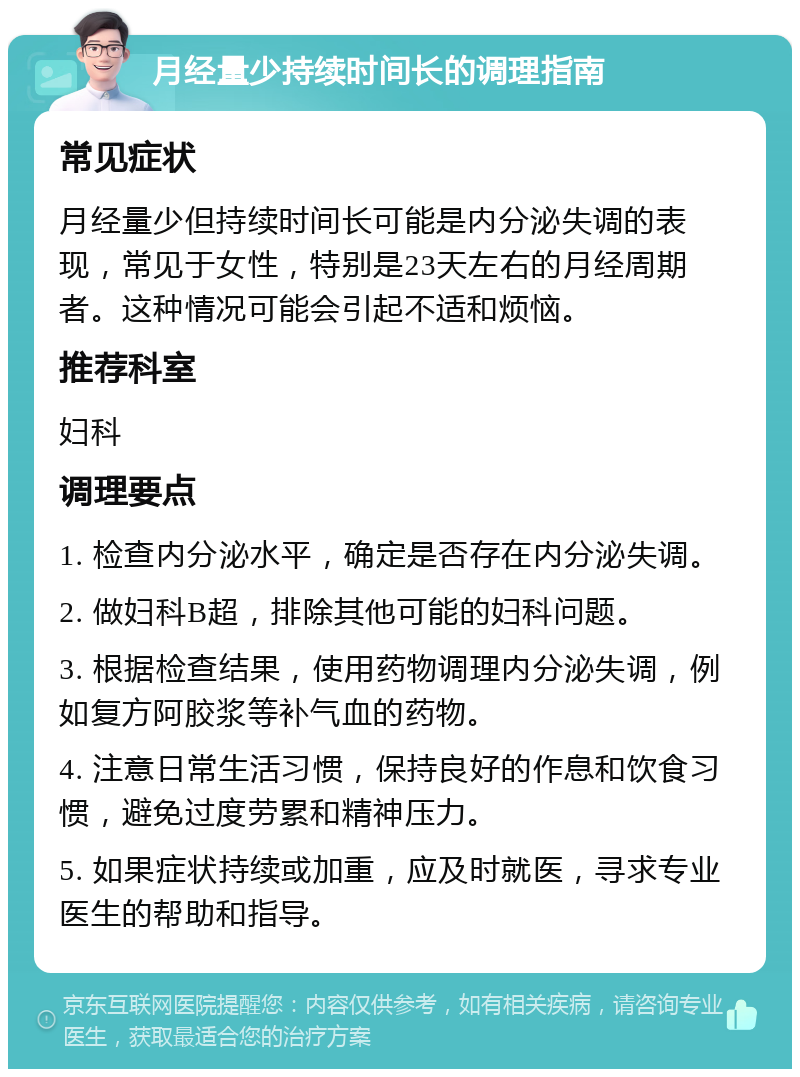 月经量少持续时间长的调理指南 常见症状 月经量少但持续时间长可能是内分泌失调的表现，常见于女性，特别是23天左右的月经周期者。这种情况可能会引起不适和烦恼。 推荐科室 妇科 调理要点 1. 检查内分泌水平，确定是否存在内分泌失调。 2. 做妇科B超，排除其他可能的妇科问题。 3. 根据检查结果，使用药物调理内分泌失调，例如复方阿胶浆等补气血的药物。 4. 注意日常生活习惯，保持良好的作息和饮食习惯，避免过度劳累和精神压力。 5. 如果症状持续或加重，应及时就医，寻求专业医生的帮助和指导。