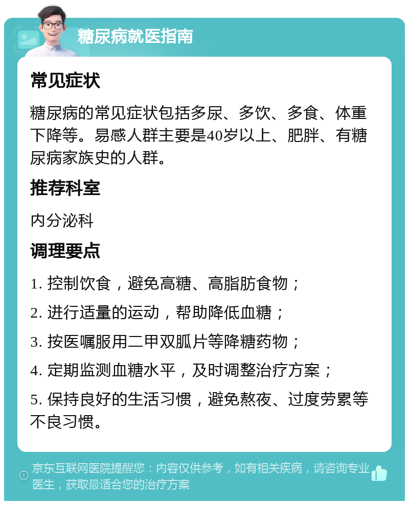 糖尿病就医指南 常见症状 糖尿病的常见症状包括多尿、多饮、多食、体重下降等。易感人群主要是40岁以上、肥胖、有糖尿病家族史的人群。 推荐科室 内分泌科 调理要点 1. 控制饮食，避免高糖、高脂肪食物； 2. 进行适量的运动，帮助降低血糖； 3. 按医嘱服用二甲双胍片等降糖药物； 4. 定期监测血糖水平，及时调整治疗方案； 5. 保持良好的生活习惯，避免熬夜、过度劳累等不良习惯。