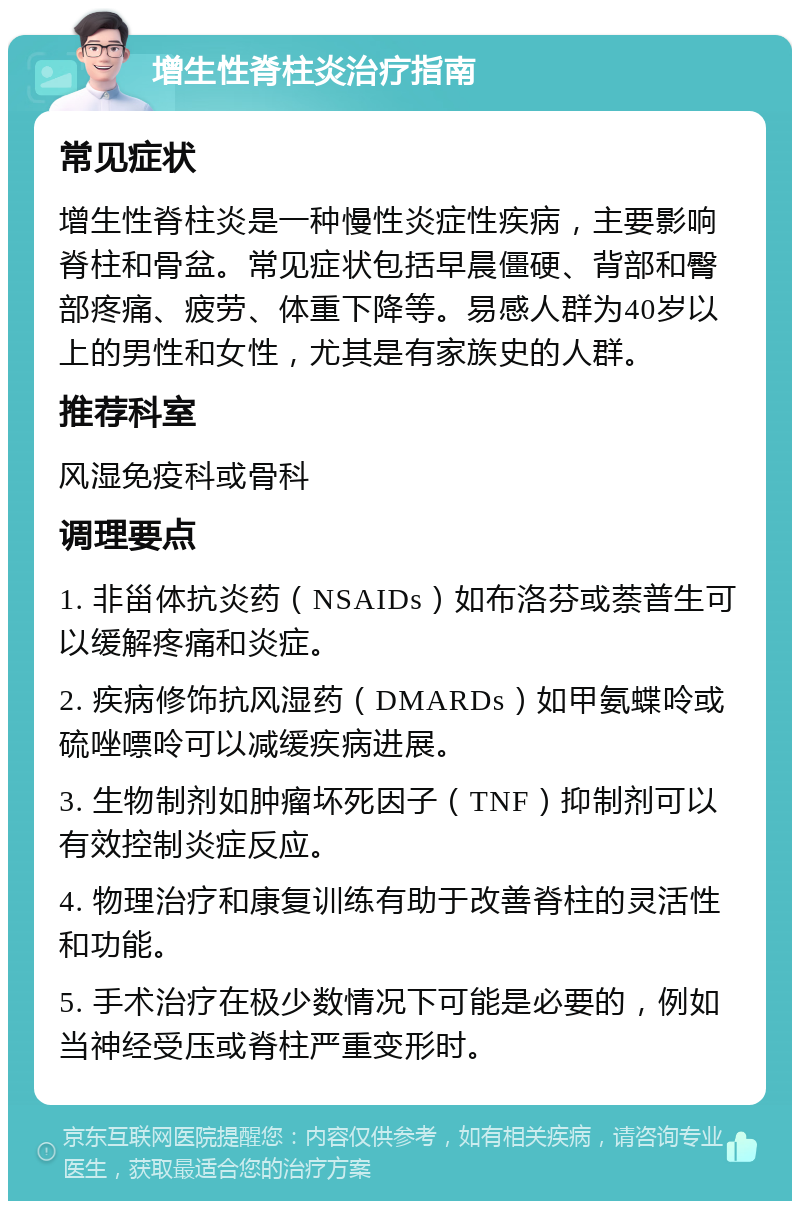 增生性脊柱炎治疗指南 常见症状 增生性脊柱炎是一种慢性炎症性疾病，主要影响脊柱和骨盆。常见症状包括早晨僵硬、背部和臀部疼痛、疲劳、体重下降等。易感人群为40岁以上的男性和女性，尤其是有家族史的人群。 推荐科室 风湿免疫科或骨科 调理要点 1. 非甾体抗炎药（NSAIDs）如布洛芬或萘普生可以缓解疼痛和炎症。 2. 疾病修饰抗风湿药（DMARDs）如甲氨蝶呤或硫唑嘌呤可以减缓疾病进展。 3. 生物制剂如肿瘤坏死因子（TNF）抑制剂可以有效控制炎症反应。 4. 物理治疗和康复训练有助于改善脊柱的灵活性和功能。 5. 手术治疗在极少数情况下可能是必要的，例如当神经受压或脊柱严重变形时。