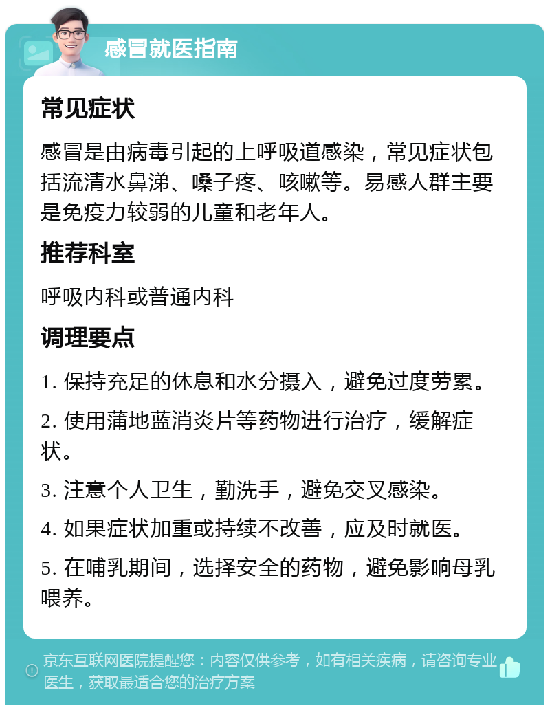 感冒就医指南 常见症状 感冒是由病毒引起的上呼吸道感染，常见症状包括流清水鼻涕、嗓子疼、咳嗽等。易感人群主要是免疫力较弱的儿童和老年人。 推荐科室 呼吸内科或普通内科 调理要点 1. 保持充足的休息和水分摄入，避免过度劳累。 2. 使用蒲地蓝消炎片等药物进行治疗，缓解症状。 3. 注意个人卫生，勤洗手，避免交叉感染。 4. 如果症状加重或持续不改善，应及时就医。 5. 在哺乳期间，选择安全的药物，避免影响母乳喂养。