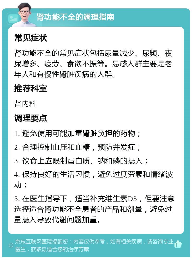 肾功能不全的调理指南 常见症状 肾功能不全的常见症状包括尿量减少、尿频、夜尿增多、疲劳、食欲不振等。易感人群主要是老年人和有慢性肾脏疾病的人群。 推荐科室 肾内科 调理要点 1. 避免使用可能加重肾脏负担的药物； 2. 合理控制血压和血糖，预防并发症； 3. 饮食上应限制蛋白质、钠和磷的摄入； 4. 保持良好的生活习惯，避免过度劳累和情绪波动； 5. 在医生指导下，适当补充维生素D3，但要注意选择适合肾功能不全患者的产品和剂量，避免过量摄入导致代谢问题加重。