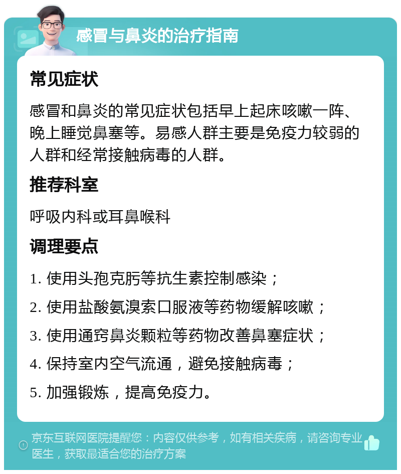 感冒与鼻炎的治疗指南 常见症状 感冒和鼻炎的常见症状包括早上起床咳嗽一阵、晚上睡觉鼻塞等。易感人群主要是免疫力较弱的人群和经常接触病毒的人群。 推荐科室 呼吸内科或耳鼻喉科 调理要点 1. 使用头孢克肟等抗生素控制感染； 2. 使用盐酸氨溴索口服液等药物缓解咳嗽； 3. 使用通窍鼻炎颗粒等药物改善鼻塞症状； 4. 保持室内空气流通，避免接触病毒； 5. 加强锻炼，提高免疫力。